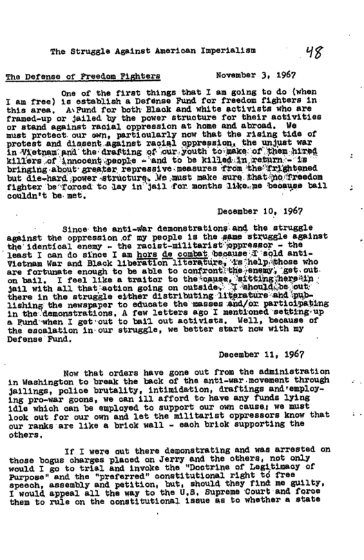 The Strugsle Against American Imperialism 4g The Defense of Preedom Pighters November 3, 1967 One of the first things that I am going to do (when I am fres) 16 establish a Defense Pund for freedom fighters in this area, A\Pund for both Black and white activists who are framed-up or Jailed by the power struoture for their activities or atand against Tacial oppression 8t home and abrosd. Ve mist protect our own, partiowlarly now that the rising tide of protest and dissent Against racial oppression, the unjust war In Viotpaw. and the drafting of our,youth toimake:of them hired Ki116rs of innooent ;people - and to be Kkilled in wefirn - Dringing About SPeAteT. Tepressive measures from the’frightensd but: die-hard power -straoture, We wmist make sure.Sthat:no-freedon fighter be“foroed to lay in Jail for months 1ike.me beoayss bail couldn’t be met. December 10, 1967 Since the anti-var demonstrations.and the strugele against the oppression of my pecple is the same strusgle sgainst the’ 1dsntioal enemy - the Taclat-militarist’eppressor - the Jeast. I’oan do inoe T tn hora ds sombat beoause I sold anti Vlotnan Var and Black 1iberation 1iteraturs, ‘is help:those who are fortunate enough to be able to confront!the enemy, gat.out. on bail, I feel like & traitor to the‘cause, ‘itting hersiin 3811 with a1l that’sction going on outside,: T ‘shouldibe out: there in the strugele either distributing literature ahd 1ishing the newspaper to educate the ‘and/or partioivating in the demonstrations. A few letters ago I menbioned Setting up a Pund’when I get’out to ball out activists, Well, beosuse of the esoalation in.our strugsle, We better sYATt now with my Defense Fund. December 11, 1967 Now that orders have gons out from the administration in Weshington to break the back of the anti-war movement through ailings, police brutality, intimidation, draftings and’employ- ing pro-var goons, e can ill afford to have any funds lying 1dle which oan be employed to SUPOTt GUF Oun CAUSG: We MUST Jook out for our own and let the militarist oppressors know that our ranks are like & brick wall - each brick supporting the others, 1If I were out there deponstrating and was arTested on those bogus _charges placed on Jerry and the others, not only would I g0 to trisl and invoke the *Doctrine of Legitimaoy of Purpose" snd the "preferred” constitutional right td frer speoch, assembly and petition, Iut, should they find me guilty, 1 would appeal all the way to the U.8, Supreme Court &nd foro them to Tule on the constitutional isaue as to whether a state